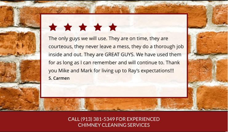 CALL (913) 381-5349 FOR EXPERIENCED CHIMNEY CLEANING SERVICES The only guys we will use. They are on time, they are courteous, they never leave a mess, they do a thorough job inside and out. They are GREAT GUYS. We have used themfor as long as I can remember and will continue to. Thankyou Mike and Mark for living up to Ray’s expectations!!! S. Carmen
